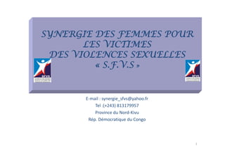 SYNERGIE DES FEMMES POUR
       LES VICTIMES
 DES VIOLENCES SEXUELLES
         « S VS»
           S.F.V.S


       E‐mail : synergie_sfvs@yahoo.fr
       E    il        i f @ h f
            Tel :(+243) 813179957
            Province du Nord‐Kivu
         Rép. Démocratique du Congo



                                         1
 