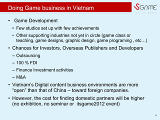 w e d o g a m e
Doing Game business in Vietnam
? Game Development
? Few studios set up with few achievements
? Other supporting industries not yet in circle (game class or
teaching, game designs, graphic design, game programing , etc)
? Chances for Investors, Overseas Publishers and Developers
C Outsourcing
C 100 % FDI
C Finance Investment activities
C M&A
? Vietnam?s Digital content business environments are more
open than that of China C toward foreign companies.
? However, the cost for finding domestic partners will be higher
(no exhibition, no seminar or itsgame2012 event)
10
 
