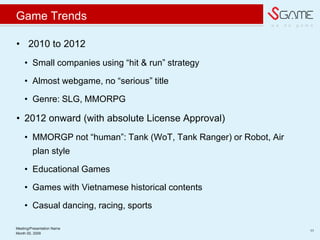 w e d o g a m e
Game Trends
? 2010 to 2012
? Small companies using hit & run strategy
? Almost webgame, no serious title
? Genre: SLG, MMORPG
? 2012 onward (with absolute License Approval)
? MMORGP not human: Tank (WoT, Tank Ranger) or Robot, Air
plan style
? Educational Games
? Games with Vietnamese historical contents
? Casual dancing, racing, sports
Meeting/Presentation Name
11
Month 00, 2009
 
