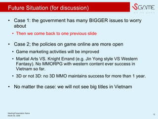 w e d o g a m e
Future Situation (for discussion)
? Case 1: the government has many BIGGER issues to worry
about
? Then we come back to one previous slide
? Case 2; the policies on game online are more open
? Game marketing activities will be improved
? Martial Arts VS. Knight Errand (e.g. Jin Yong style VS Western
Fantasy). No MMORPG with western content ever success in
Vietnam so far.
? 3D or not 3D: no 3D MMO maintains success for more than 1 year.
? No matter the case: we will not see big titles in Vietnam
Meeting/Presentation Name
12
Month 00, 2009
 