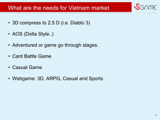 w e d o g a m e
What are the needs for Vietnam market
? 3D compress to 2.5 D (i.e. Diablo 3)
? AOS (Dolta Style..)
? Adventured or game go through stages.
? Card Battle Game
? Casual Game
? Webgame: 3D, ARPG, Casual and Sports
13
 
