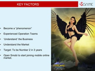 w e d o g a m e
? Become a phenomenon
? Experienced Operation Teams
? ?Understand? the Business
? Understand the Market
? Target: To be Number 2 in 3 years
? Open Smobi to start joining mobile online
market.
KEY FACTORS
 
