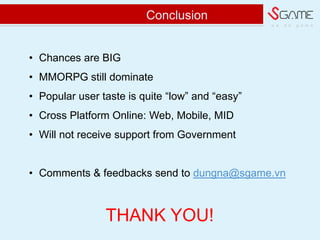 w e d o g a m e
Conclusion
? Chances are BIG
? MMORPG still dominate
? Popular user taste is quite low and easy
? Cross Platform Online: Web, Mobile, MID
? Will not receive support from Government
? Comments & feedbacks send to dungna@sgame.vn
THANK YOU!
 