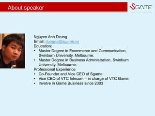 w e d o g a m e
About speaker
Nguyen Anh Dzung
Email: dungna@sgame.vn
Education:
? Master Degree in Ecommerce and Communication,
Swinburn University, Melbourne.
? Master Degree in Business Administration, Swinburn
University, Melbourne.
Professional Experience
? Co-Founder and Vice CEO of Sgame
? Vice CEO of VTC Intecom C in charge of VTC Game
? Involve in Game Business since 2003
 