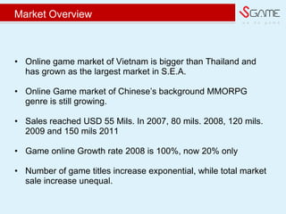 w e d o g a m e
Market Overview
? Online game market of Vietnam is bigger than Thailand and
has grown as the largest market in S.E.A.
? Online Game market of Chinese?s background MMORPG
genre is still growing.
? Sales reached USD 55 Mils. In 2007, 80 mils. 2008, 120 mils.
2009 and 150 mils 2011
? Game online Growth rate 2008 is 100%, now 20% only
? Number of game titles increase exponential, while total market
sale increase unequal.
 