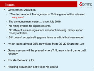 w e d o g a m e
Issues
8
? Government Activities
? The decree about ?Management of Online game? will be released
 very soon
? The announcement made  since July 2010.
? No rating system for digital contents.
? No efficient laws or regulations about anti-hacking, piracy, cyber
money activities
? Still doesn?t accept selling game items as official business model.
? .vn or .com: almost 95% new titles from Q3 2010 are not .vn
? Game servers will be placed where? No new client game until
recently
? Private Servers: a lot
? Hacking prevention activities: No useful
 