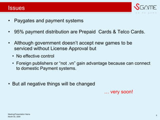 w e d o g a m e
Issues
? Paygates and payment systems
? 95% payment distribution are Prepaid Cards & Telco Cards.
? Although government doesn?t accept new games to be
serviced without License Approval but
? No effective control
? Foreign publishers or not .vn gain advantage because can connect
to domestic Payment systems.
? But all negative things will be changed
 very soon!
Meeting/Presentation Name
9
Month 00, 2009
 