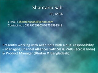 Shantanu Sah BE, MBA E-Mail :  [email_address] Contact no : 09379769803/09739992548 Presently working with Acer India with a dual responsibility – Managing Channel Alliances with SIs & VARs (across India) & Product Manager (Bhutan & Bangladesh).  