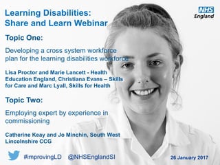 www.england.nhs.uk
Learning Disabilities:
Share and Learn Webinar
26 January 2017
Topic One:
Developing a cross system workforce
plan for the learning disabilities workforce
Lisa Proctor and Marie Lancett - Health
Education England, Christiana Evans – Skills
for Care and Marc Lyall, Skills for Health
Topic Two:
Employing expert by experience in
commissioning
Catherine Keay and Jo Minchin, South West
Lincolnshire CCG
#improvingLD @NHSEnglandSI
 