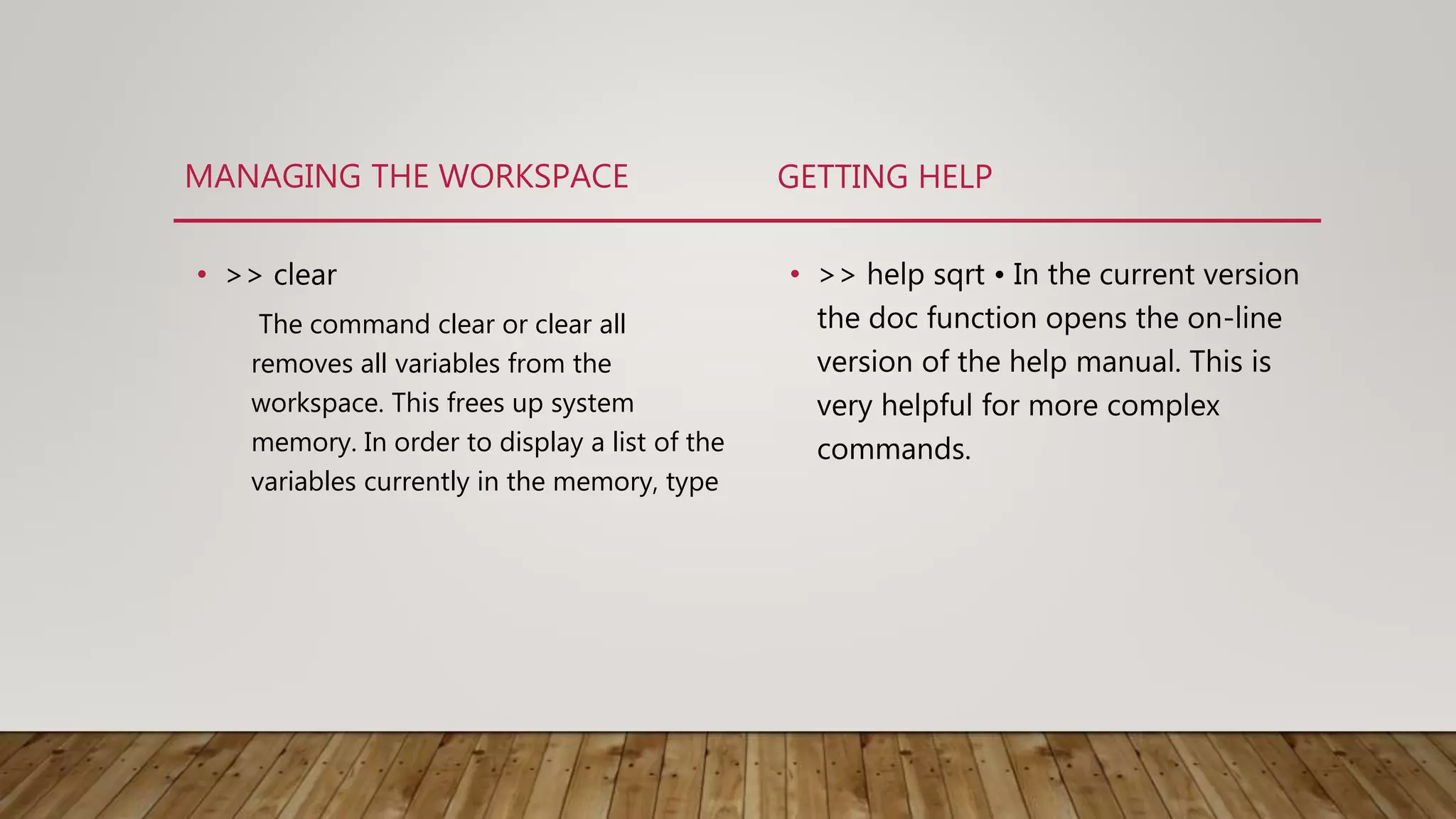MANAGING THE WORKSPACE • >> clear The command clear or clear all removes all variables from the workspace. This frees up system memory. In order to display a list of the variables currently in the memory, type GETTING HELP • >> help sqrt • In the current version the doc function opens the on-line version of the help manual. This is very helpful for more complex commands. 
