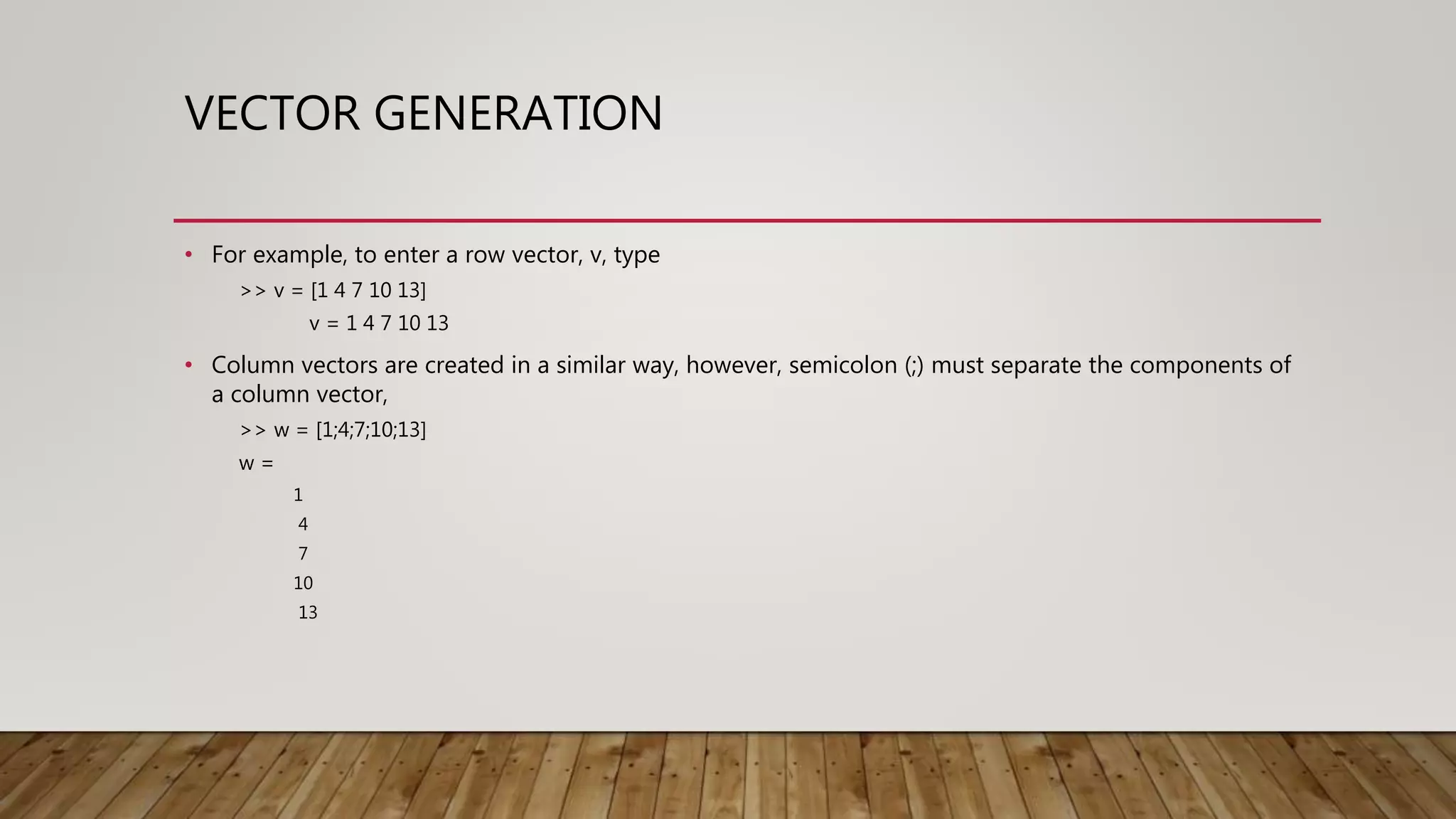 VECTOR GENERATION • For example, to enter a row vector, v, type >> v = [1 4 7 10 13] v = 1 4 7 10 13 • Column vectors are created in a similar way, however, semicolon (;) must separate the components of a column vector, >> w = [1;4;7;10;13] w = 1 4 7 10 13 