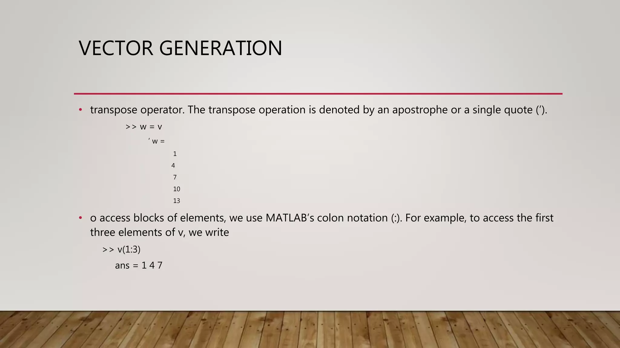 VECTOR GENERATION • transpose operator. The transpose operation is denoted by an apostrophe or a single quote (’). >> w = v ’ w = 1 4 7 10 13 • o access blocks of elements, we use MATLAB’s colon notation (:). For example, to access the first three elements of v, we write >> v(1:3) ans = 1 4 7 