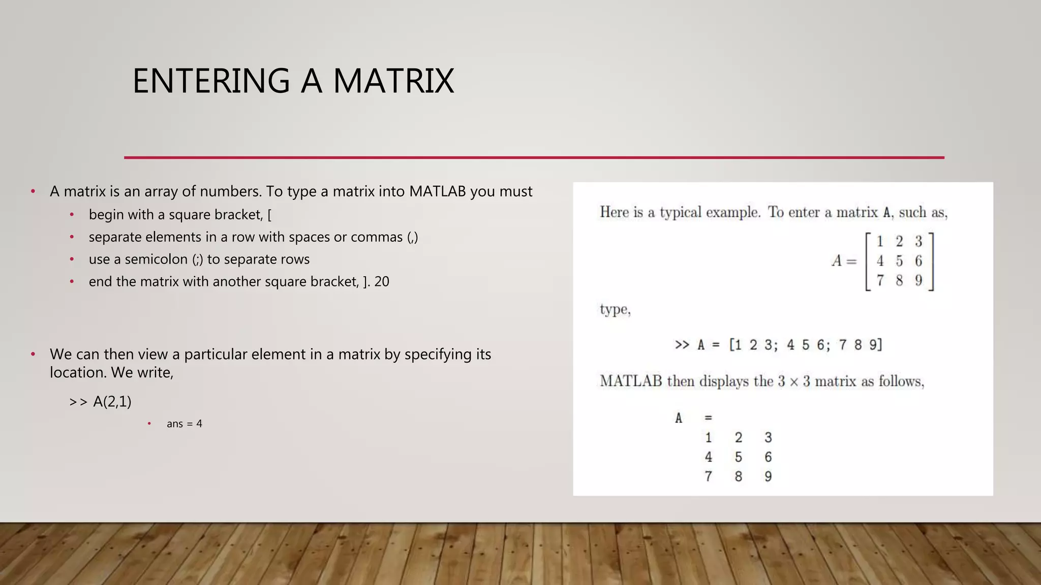 ENTERING A MATRIX • A matrix is an array of numbers. To type a matrix into MATLAB you must • begin with a square bracket, [ • separate elements in a row with spaces or commas (,) • use a semicolon (;) to separate rows • end the matrix with another square bracket, ]. 20 • We can then view a particular element in a matrix by specifying its location. We write, >> A(2,1) • ans = 4 