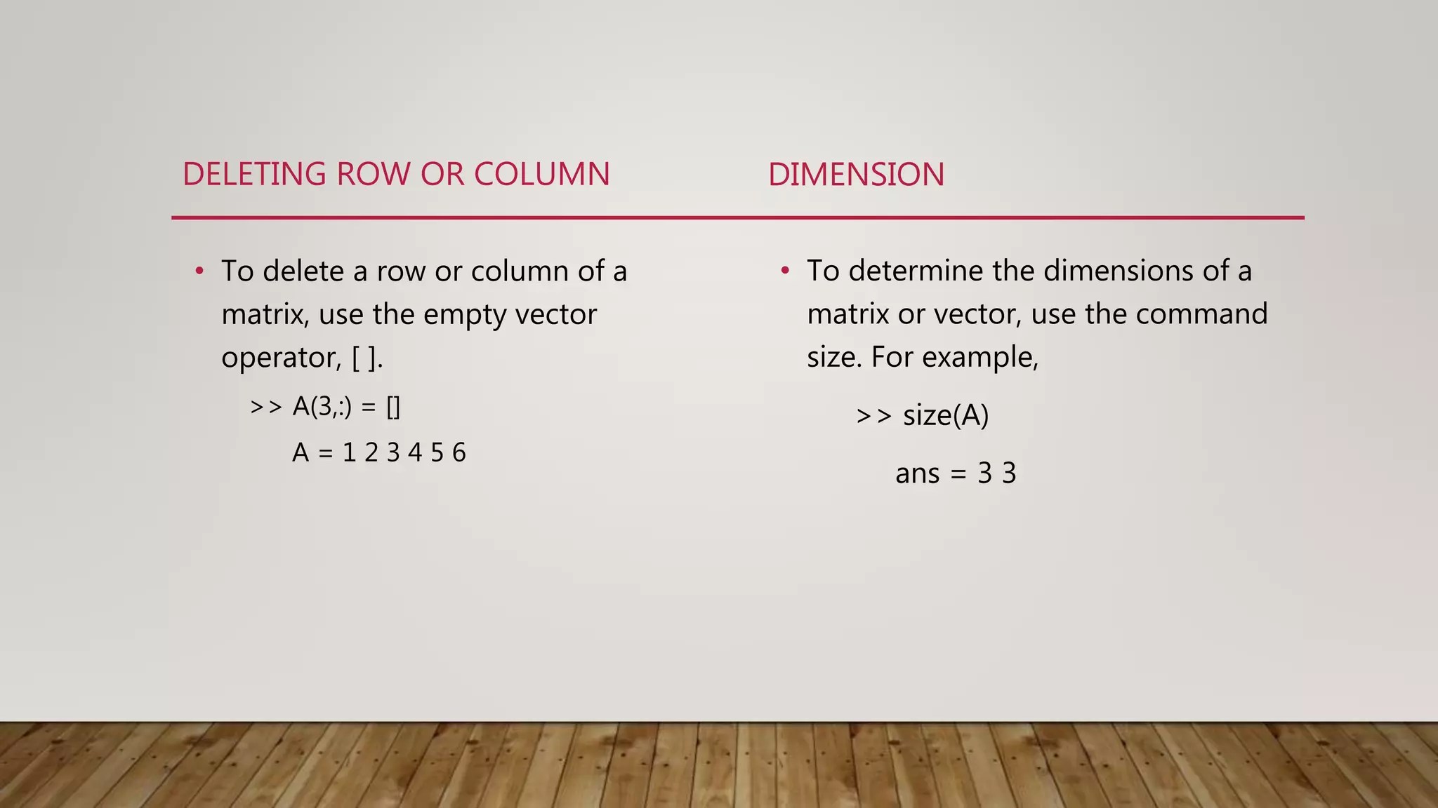 DELETING ROW OR COLUMN • To delete a row or column of a matrix, use the empty vector operator, [ ]. >> A(3,:) = [] A = 1 2 3 4 5 6 DIMENSION • To determine the dimensions of a matrix or vector, use the command size. For example, >> size(A) ans = 3 3 