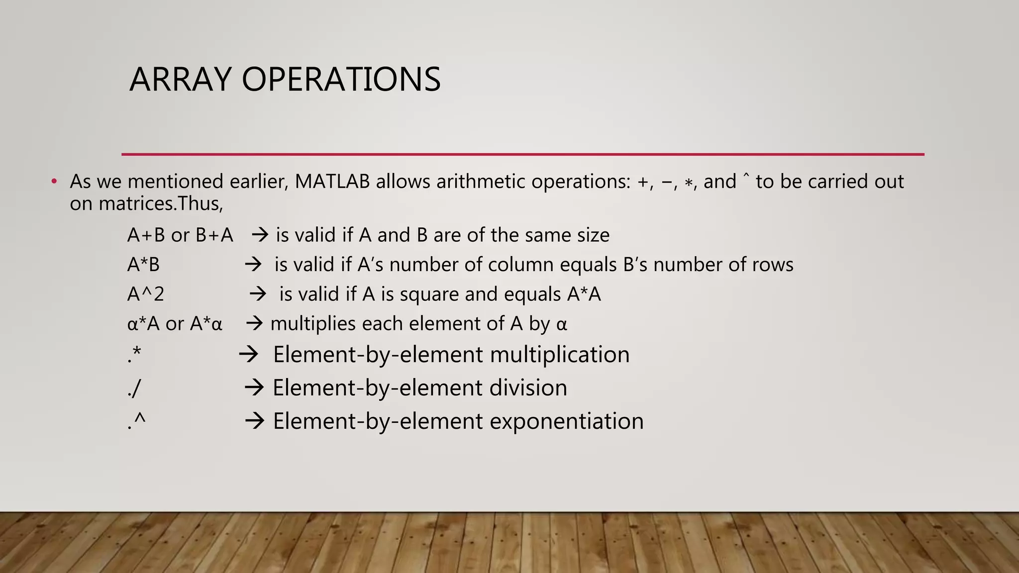 ARRAY OPERATIONS • As we mentioned earlier, MATLAB allows arithmetic operations: +, −, ∗, and ˆ to be carried out on matrices.Thus, A+B or B+A  is valid if A and B are of the same size A*B  is valid if A’s number of column equals B’s number of rows A^2  is valid if A is square and equals A*A α*A or A*α  multiplies each element of A by α .*  Element-by-element multiplication ./  Element-by-element division .^  Element-by-element exponentiation 