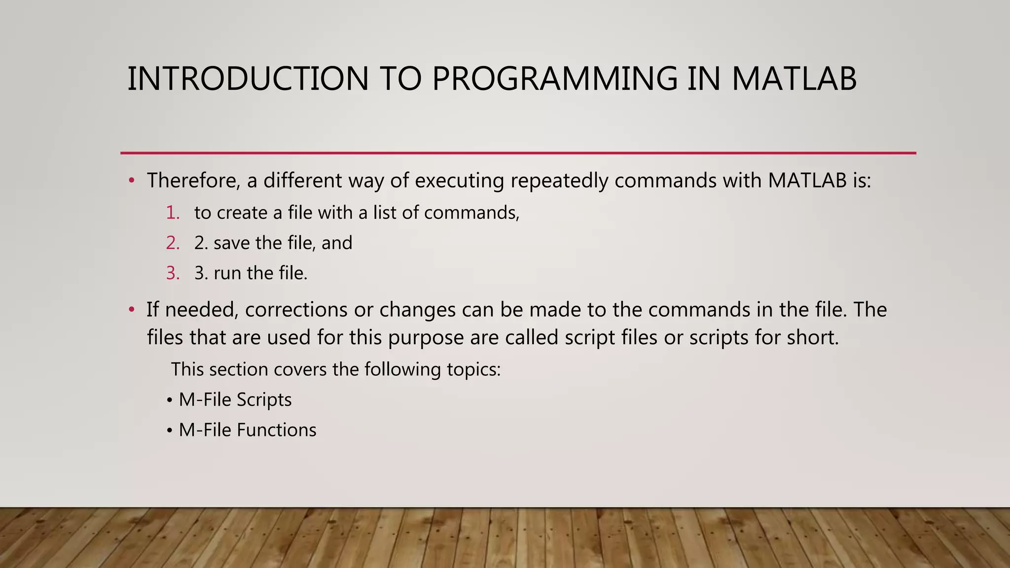 INTRODUCTION TO PROGRAMMING IN MATLAB • Therefore, a different way of executing repeatedly commands with MATLAB is: 1. to create a file with a list of commands, 2. 2. save the file, and 3. 3. run the file. • If needed, corrections or changes can be made to the commands in the file. The files that are used for this purpose are called script files or scripts for short. This section covers the following topics: • M-File Scripts • M-File Functions 
