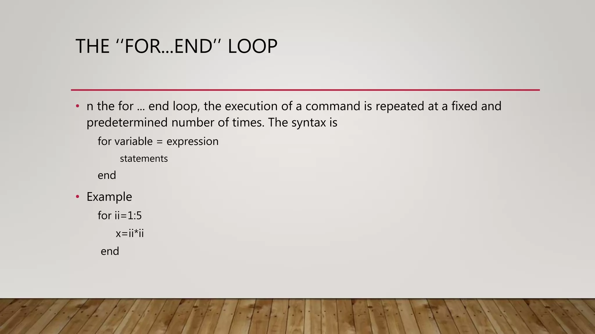 THE ‘‘FOR...END’’ LOOP • n the for ... end loop, the execution of a command is repeated at a fixed and predetermined number of times. The syntax is for variable = expression statements end • Example for ii=1:5 x=ii*ii end 