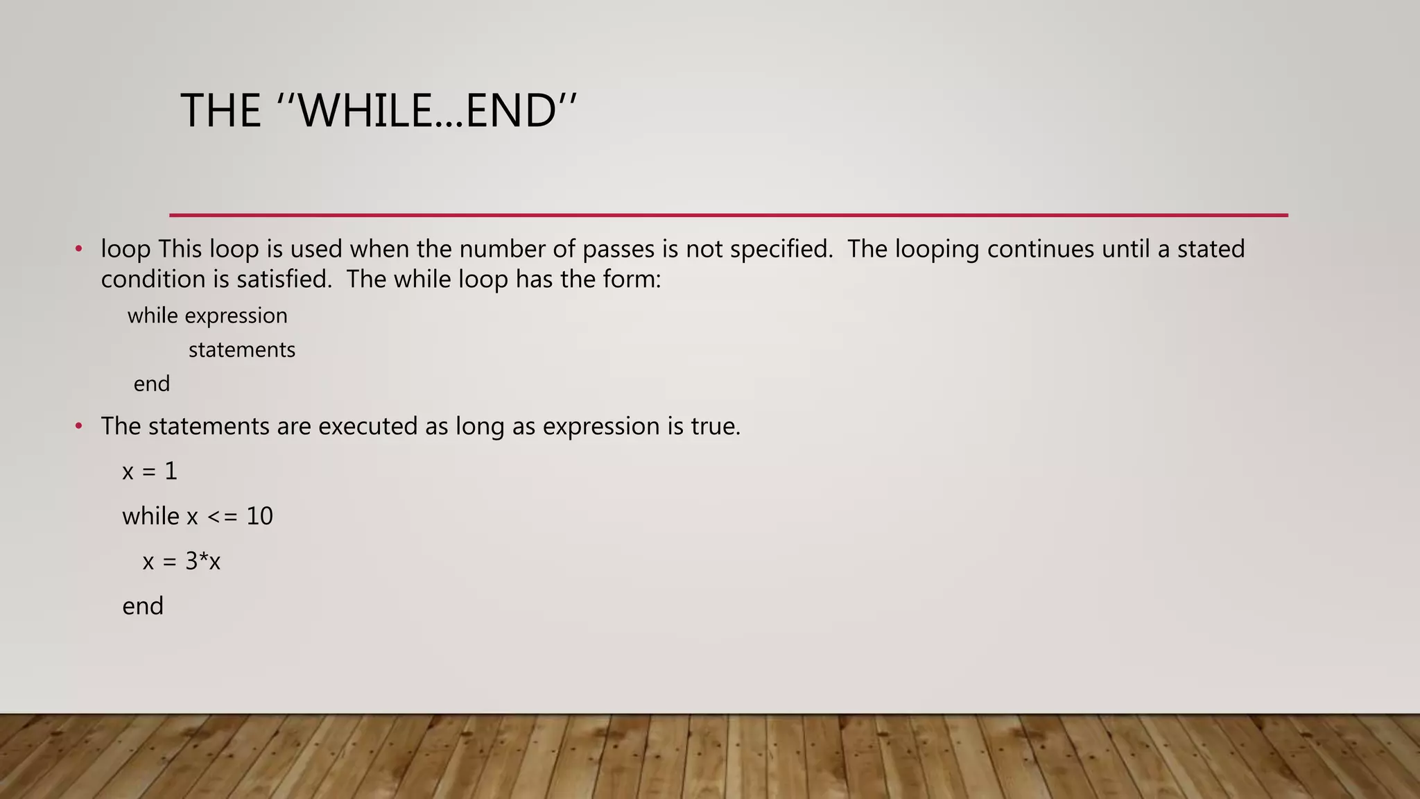 THE ‘‘WHILE...END’’ • loop This loop is used when the number of passes is not specified. The looping continues until a stated condition is satisfied. The while loop has the form: while expression statements end • The statements are executed as long as expression is true. x = 1 while x <= 10 x = 3*x end 