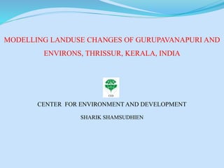 MODELLING LANDUSE CHANGES OF GURUPAVANAPURI AND
ENVIRONS, THRISSUR, KERALA, INDIA
CENTER FOR ENVIRONMENT AND DEVELOPMENT
SHARIK SHAMSUDHIEN
 