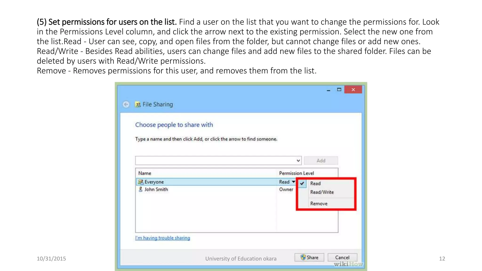 (5) Set permissions for users on the list. Find a user on the list that you want to change the permissions for. Look
in the Permissions Level column, and click the arrow next to the existing permission. Select the new one from
the list.Read - User can see, copy, and open files from the folder, but cannot change files or add new ones.
Read/Write - Besides Read abilities, users can change files and add new files to the shared folder. Files can be
deleted by users with Read/Write permissions.
Remove - Removes permissions for this user, and removes them from the list.
10/31/2015 University of Education okara 12
 