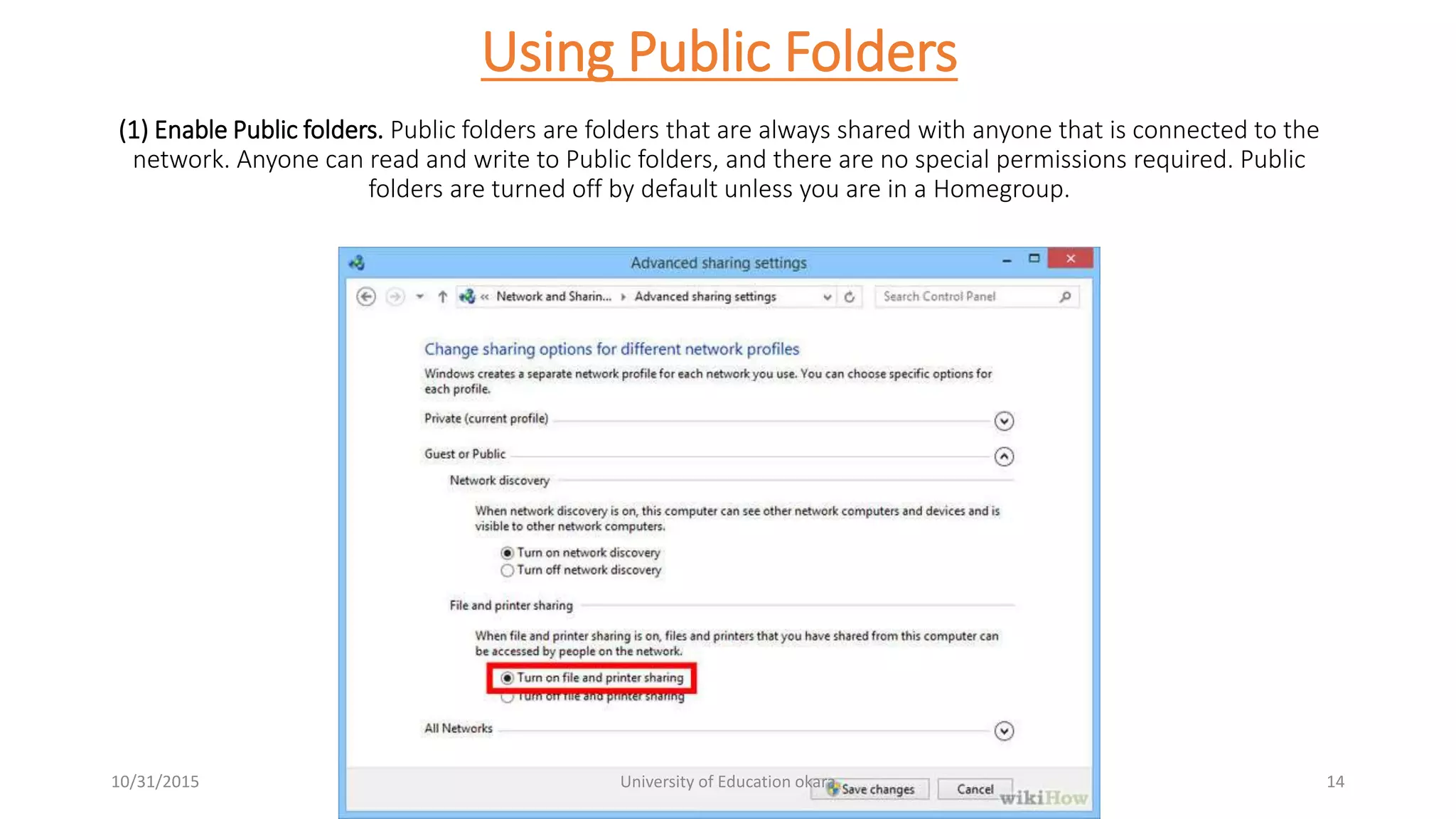 Using Public Folders
(1) Enable Public folders. Public folders are folders that are always shared with anyone that is connected to the
network. Anyone can read and write to Public folders, and there are no special permissions required. Public
folders are turned off by default unless you are in a Homegroup.
10/31/2015 University of Education okara 14
 