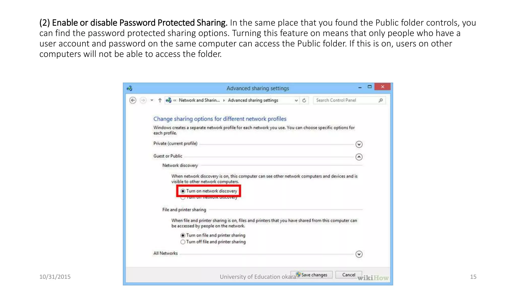 (2) Enable or disable Password Protected Sharing. In the same place that you found the Public folder controls, you
can find the password protected sharing options. Turning this feature on means that only people who have a
user account and password on the same computer can access the Public folder. If this is on, users on other
computers will not be able to access the folder.
10/31/2015 University of Education okara 15
 