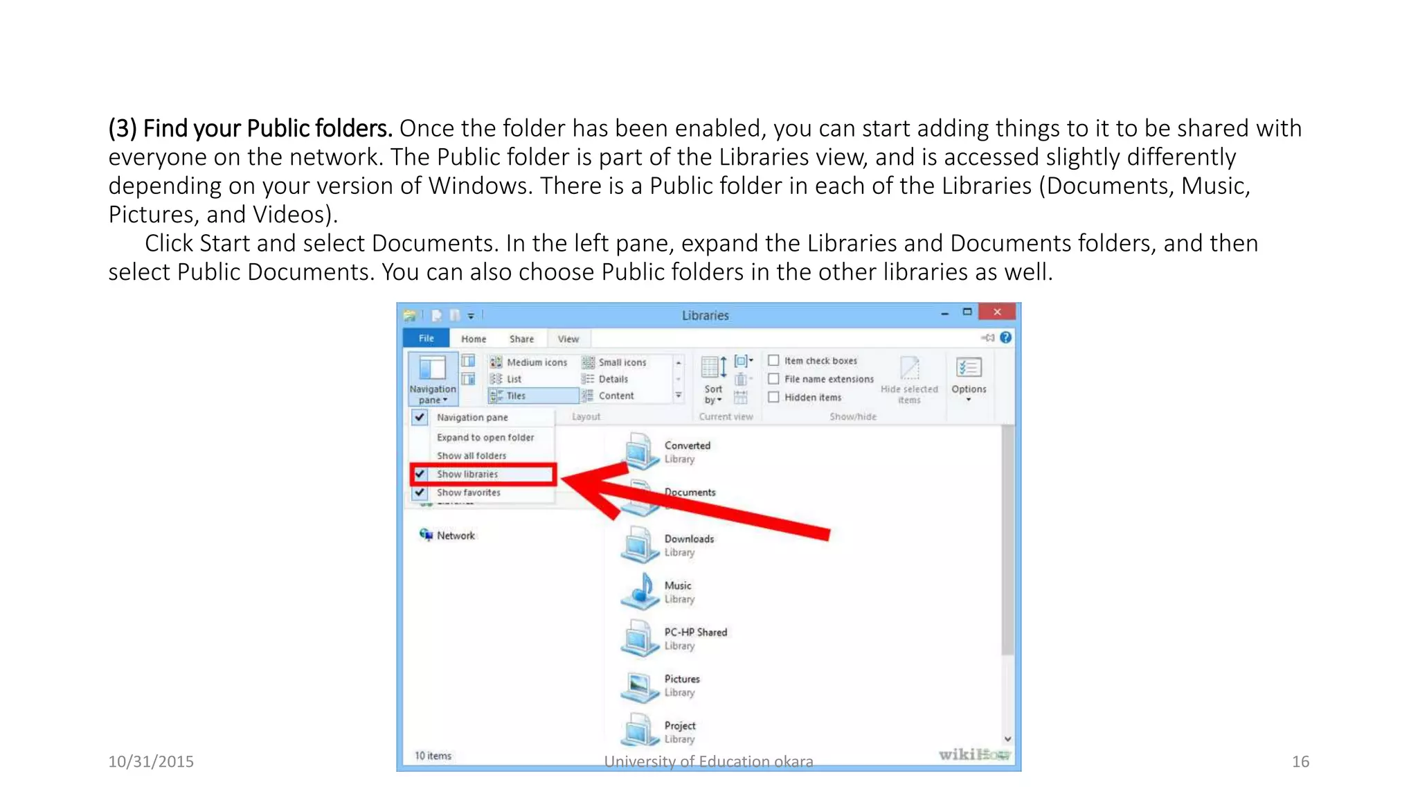 (3) Find your Public folders. Once the folder has been enabled, you can start adding things to it to be shared with
everyone on the network. The Public folder is part of the Libraries view, and is accessed slightly differently
depending on your version of Windows. There is a Public folder in each of the Libraries (Documents, Music,
Pictures, and Videos).
Click Start and select Documents. In the left pane, expand the Libraries and Documents folders, and then
select Public Documents. You can also choose Public folders in the other libraries as well.
10/31/2015 University of Education okara 16
 