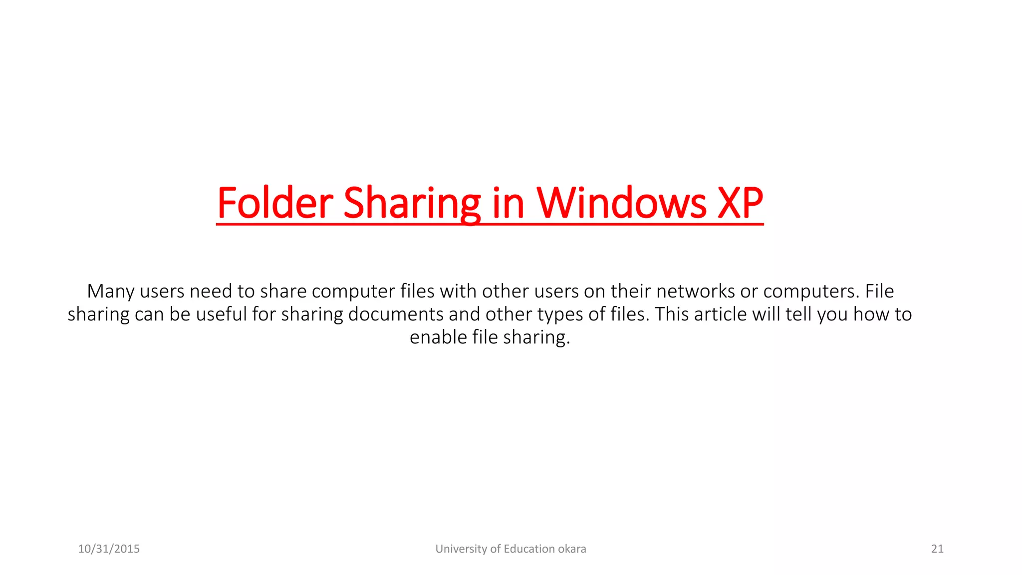 Folder Sharing in Windows XP
Many users need to share computer files with other users on their networks or computers. File
sharing can be useful for sharing documents and other types of files. This article will tell you how to
enable file sharing.
10/31/2015 University of Education okara 21
 