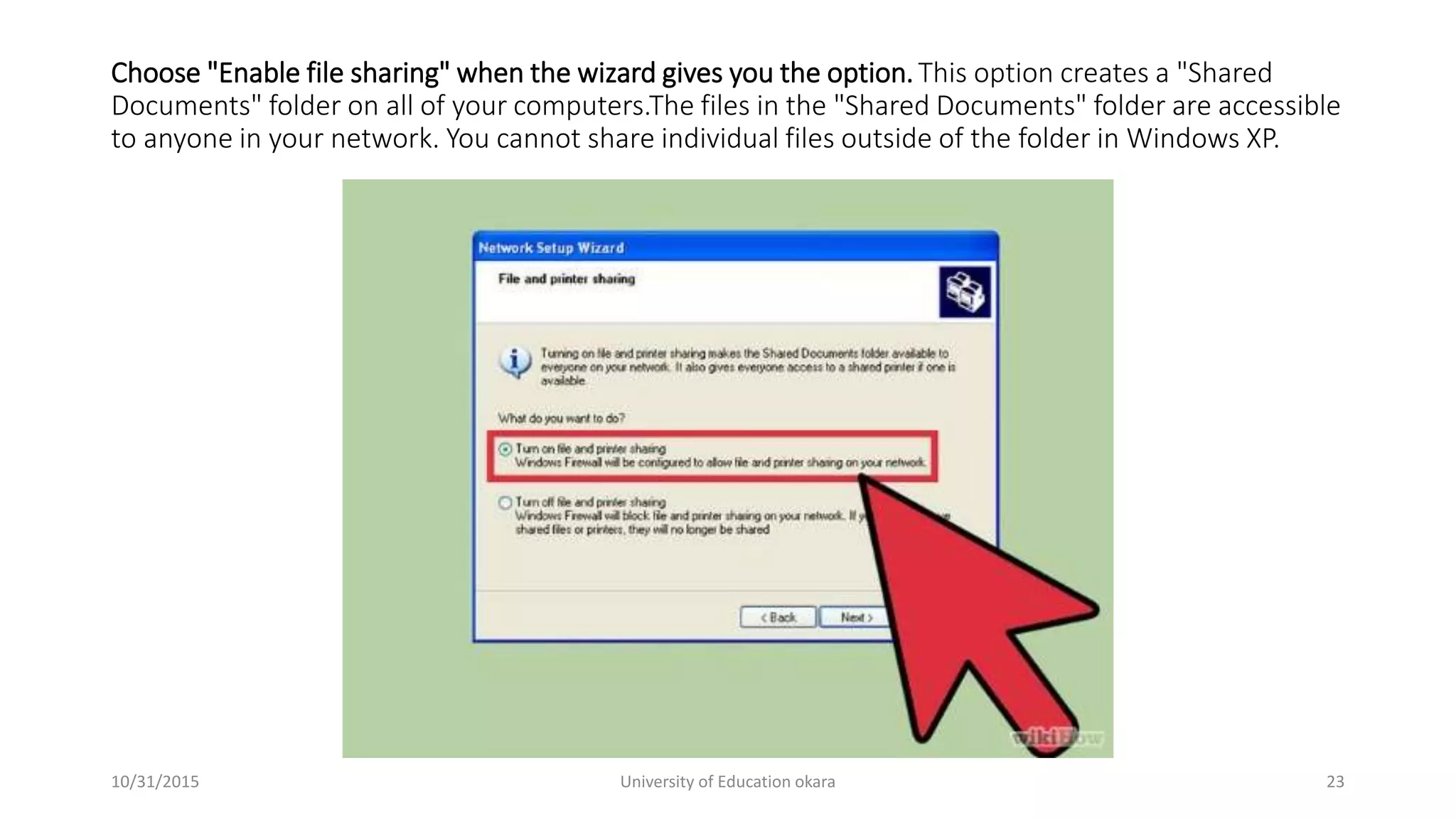 Choose "Enable file sharing" when the wizard gives you the option.This option creates a "Shared
Documents" folder on all of your computers.The files in the "Shared Documents" folder are accessible
to anyone in your network. You cannot share individual files outside of the folder in Windows XP.
10/31/2015 University of Education okara 23
 