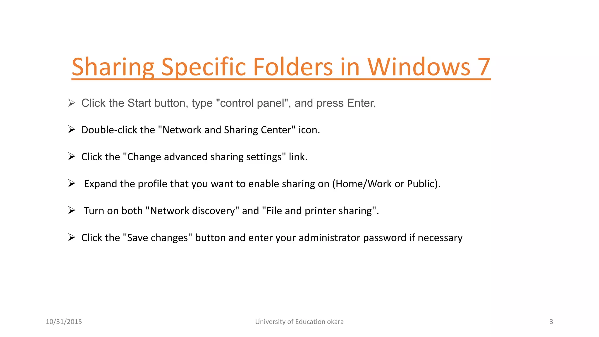 Sharing Specific Folders in Windows 7
 Click the Start button, type "control panel", and press Enter.
 Double-click the "Network and Sharing Center" icon.
 Click the "Change advanced sharing settings" link.
 Expand the profile that you want to enable sharing on (Home/Work or Public).
 Turn on both "Network discovery" and "File and printer sharing".
 Click the "Save changes" button and enter your administrator password if necessary
10/31/2015 University of Education okara 3
 