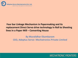 Four bar Linkage Mechanism in Papermaking and its
replacement Direct Servo drive technology in Roll to Sheeting
lines in a Paper Mill – Converting House
By Muralidhar Ekambaram
CEO, Adeptus Servo- Mechatronics Private Limited
 