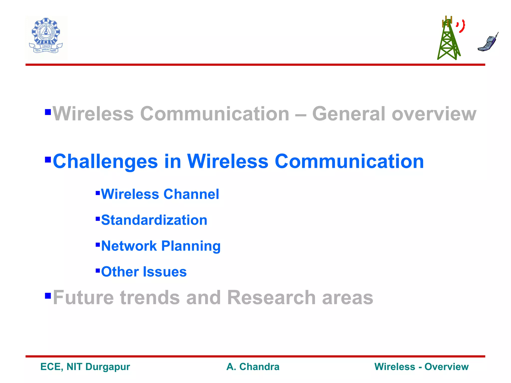 Wireless Communication – General overview

Challenges in Wireless Communication
          Wireless Channel
          Standardization
          Network Planning
          Other Issues
Future trends and Research areas


ECE, NIT Durgapur             A. Chandra   Wireless - Overview
 