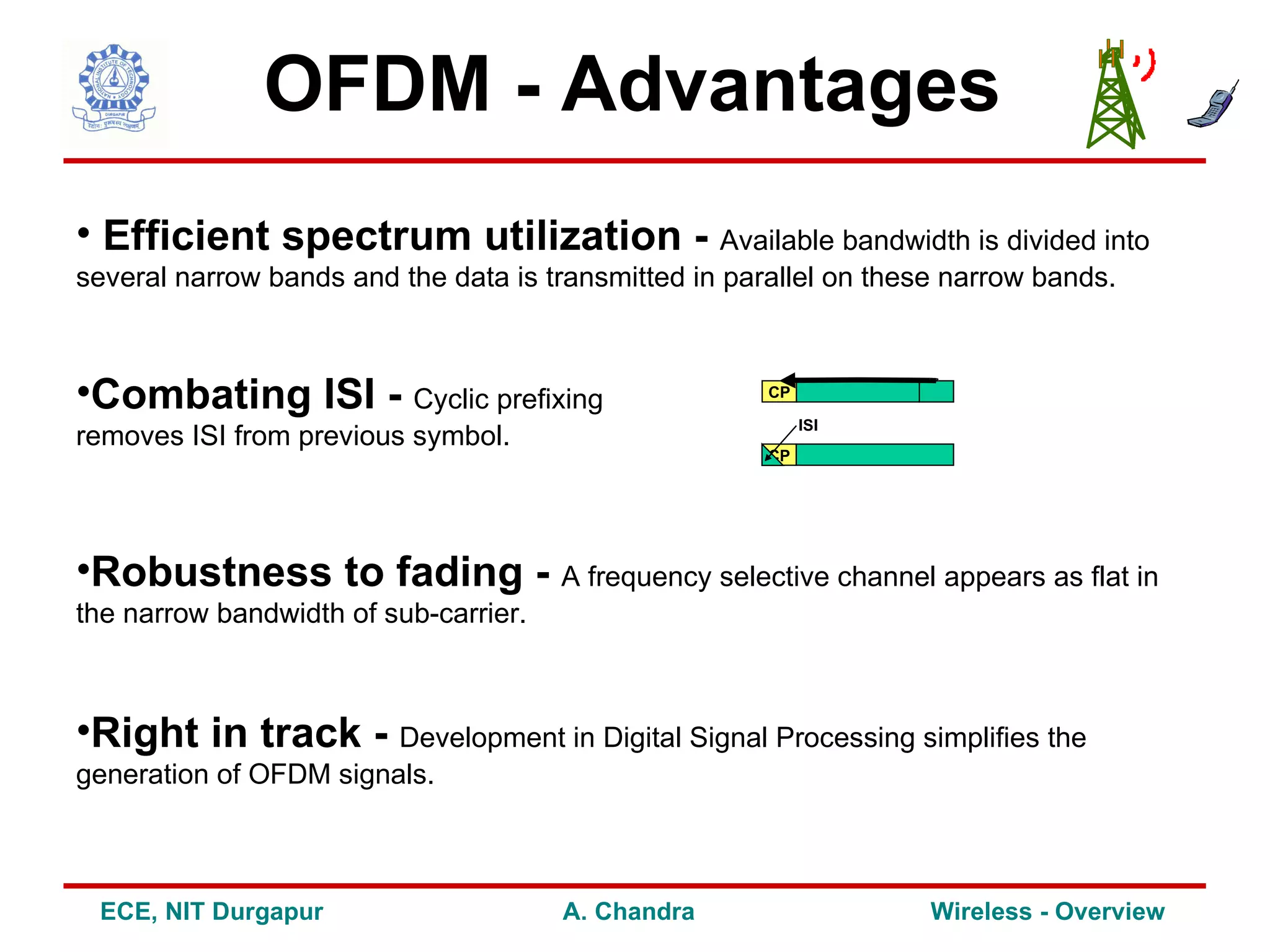 OFDM - Advantages
• Efficient spectrum utilization - Available bandwidth is divided into
several narrow bands and the data is transmitted in parallel on these narrow bands.



•Combating ISI - Cyclic prefixing                      CP

                                                            ISI
removes ISI from previous symbol.
                                                       CP




•Robustness to fading - A frequency selective channel appears as flat in
the narrow bandwidth of sub-carrier.



•Right in track - Development in Digital Signal Processing simplifies the
generation of OFDM signals.



 ECE, NIT Durgapur                     A. Chandra                   Wireless - Overview
 