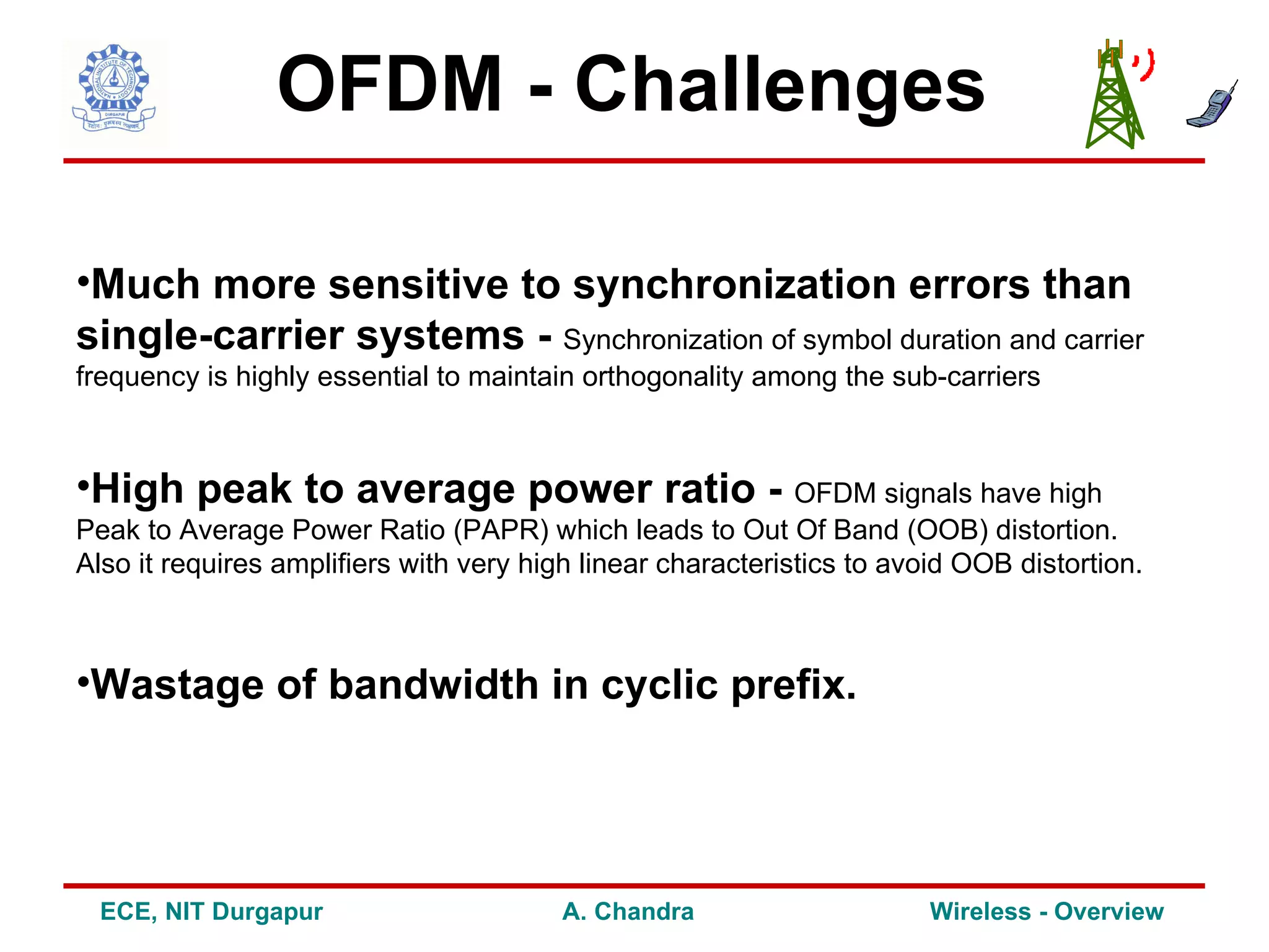 OFDM - Challenges

•Much more sensitive to synchronization errors than
single-carrier systems - Synchronization of symbol duration and carrier
frequency is highly essential to maintain orthogonality among the sub-carriers



•High peak to average power ratio - OFDM signals have high
Peak to Average Power Ratio (PAPR) which leads to Out Of Band (OOB) distortion.
Also it requires amplifiers with very high linear characteristics to avoid OOB distortion.



•Wastage of bandwidth in cyclic prefix.




  ECE, NIT Durgapur                      A. Chandra                     Wireless - Overview
 