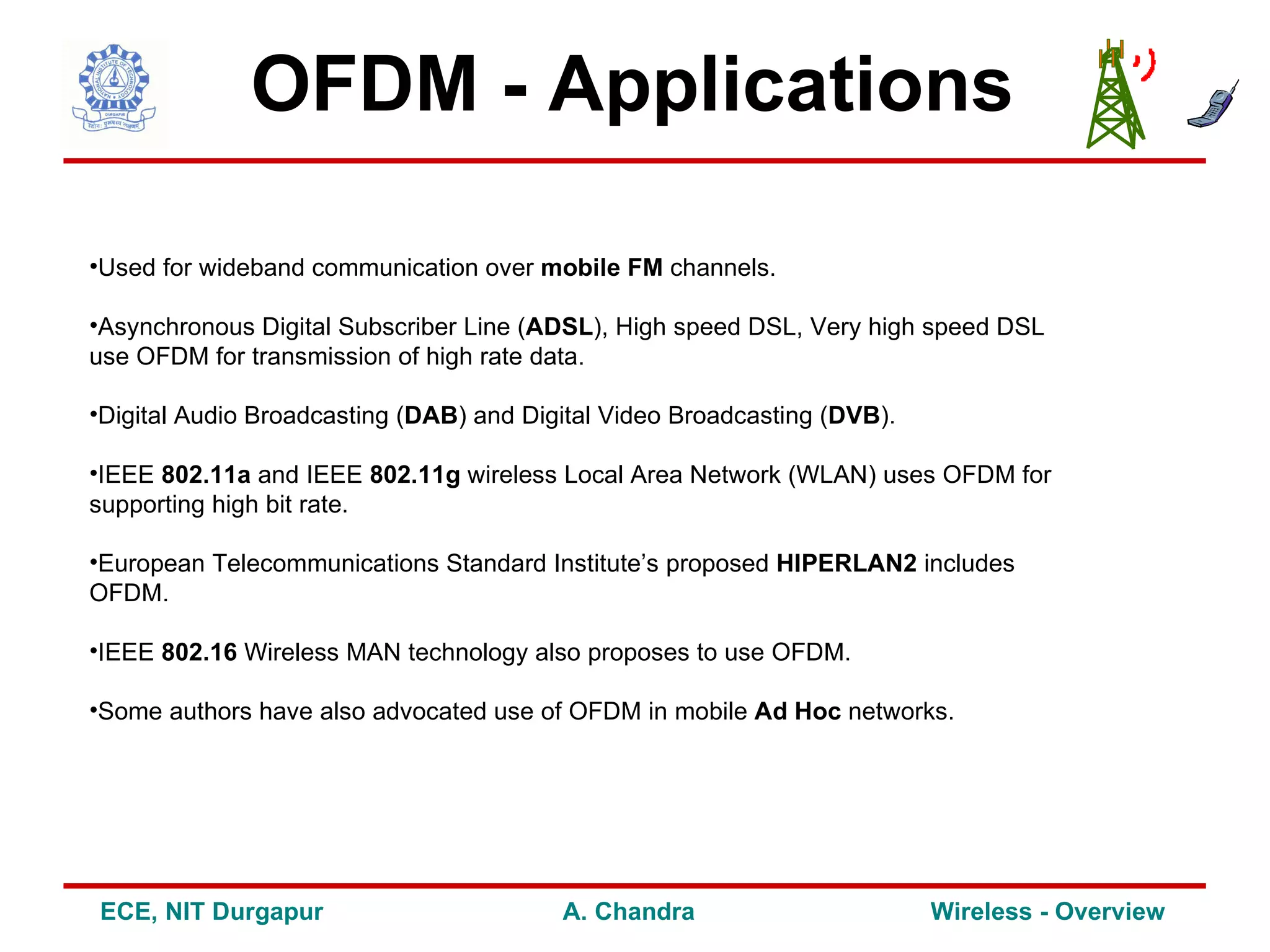 OFDM - Applications

•Used for wideband communication over mobile FM channels.

•Asynchronous Digital Subscriber Line (ADSL), High speed DSL, Very high speed DSL
use OFDM for transmission of high rate data.

•Digital Audio Broadcasting (DAB) and Digital Video Broadcasting (DVB).

•IEEE 802.11a and IEEE 802.11g wireless Local Area Network (WLAN) uses OFDM for
supporting high bit rate.

•European Telecommunications Standard Institute’s proposed HIPERLAN2 includes
OFDM.

•IEEE 802.16 Wireless MAN technology also proposes to use OFDM.

•Some authors have also advocated use of OFDM in mobile Ad Hoc networks.




ECE, NIT Durgapur                        A. Chandra                       Wireless - Overview
 