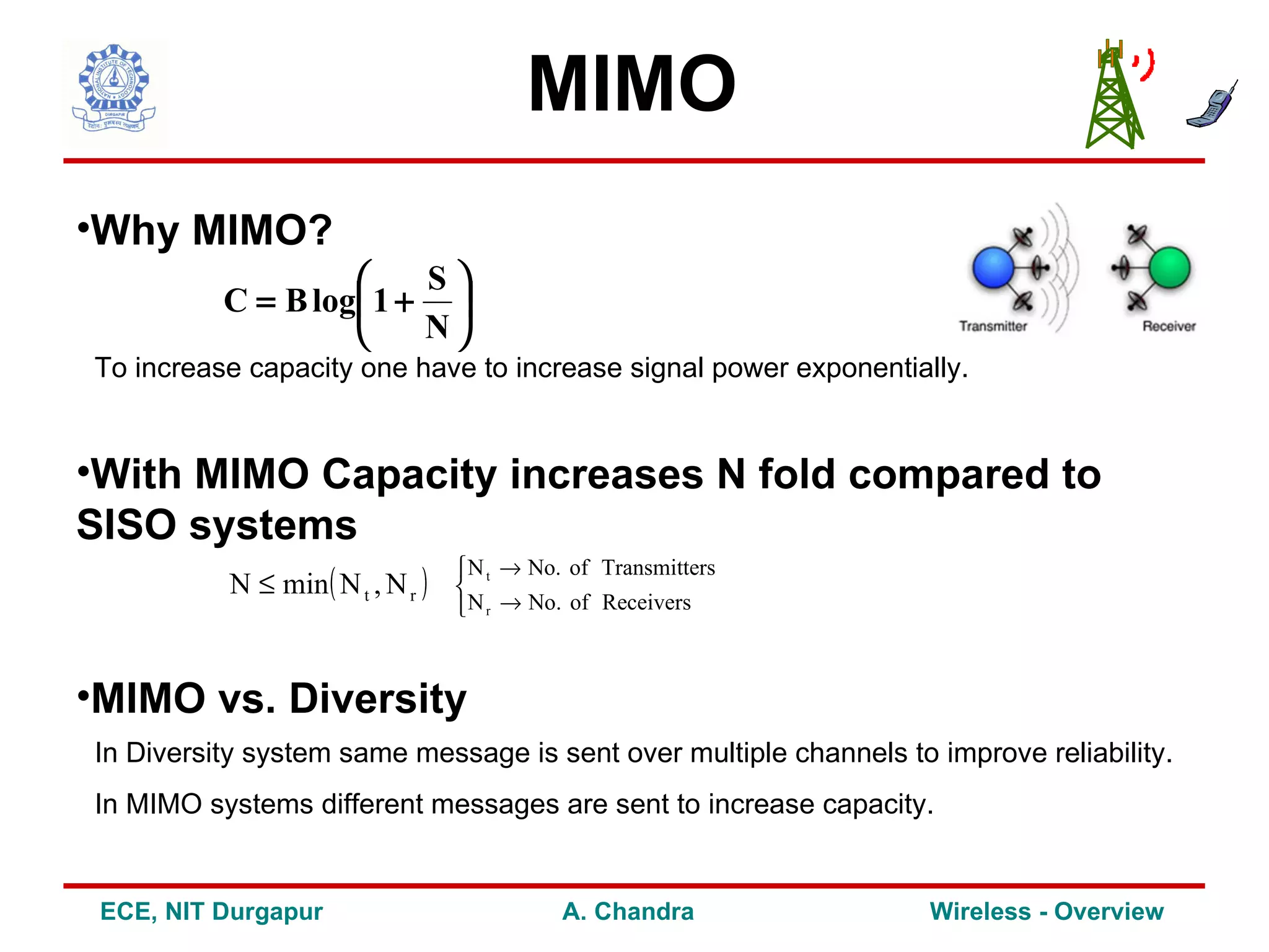 MIMO
•Why MIMO?
                       S
          C = B log 1 + 
                       N
To increase capacity one have to increase signal power exponentially.


•With MIMO Capacity increases N fold compared to
SISO systems
                                   N t → No. of Transmitters
          N ≤ min ( N t , N r )   
                                   N r → No. of Receivers



•MIMO vs. Diversity
In Diversity system same message is sent over multiple channels to improve reliability.
In MIMO systems different messages are sent to increase capacity.


 ECE, NIT Durgapur                           A. Chandra            Wireless - Overview
 