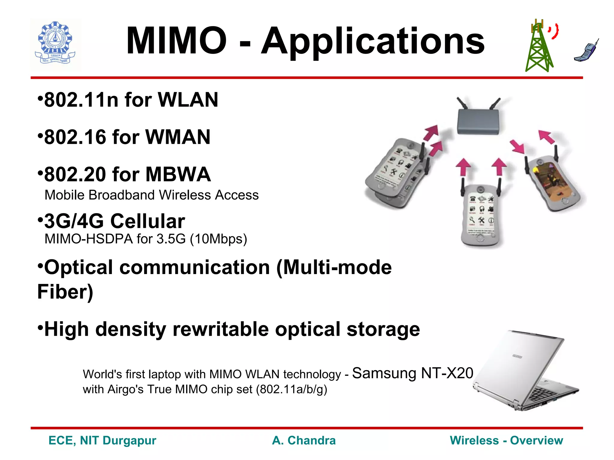 MIMO - Applications
•802.11n for WLAN
•802.16 for WMAN
•802.20 for MBWA
Mobile Broadband Wireless Access

•3G/4G Cellular
MIMO-HSDPA for 3.5G (10Mbps)

•Optical communication (Multi-mode
Fiber)
•High density rewritable optical storage

      World's first laptop with MIMO WLAN technology - Samsung   NT-X20
      with Airgo's True MIMO chip set (802.11a/b/g)



 ECE, NIT Durgapur                   A. Chandra                     Wireless - Overview
 