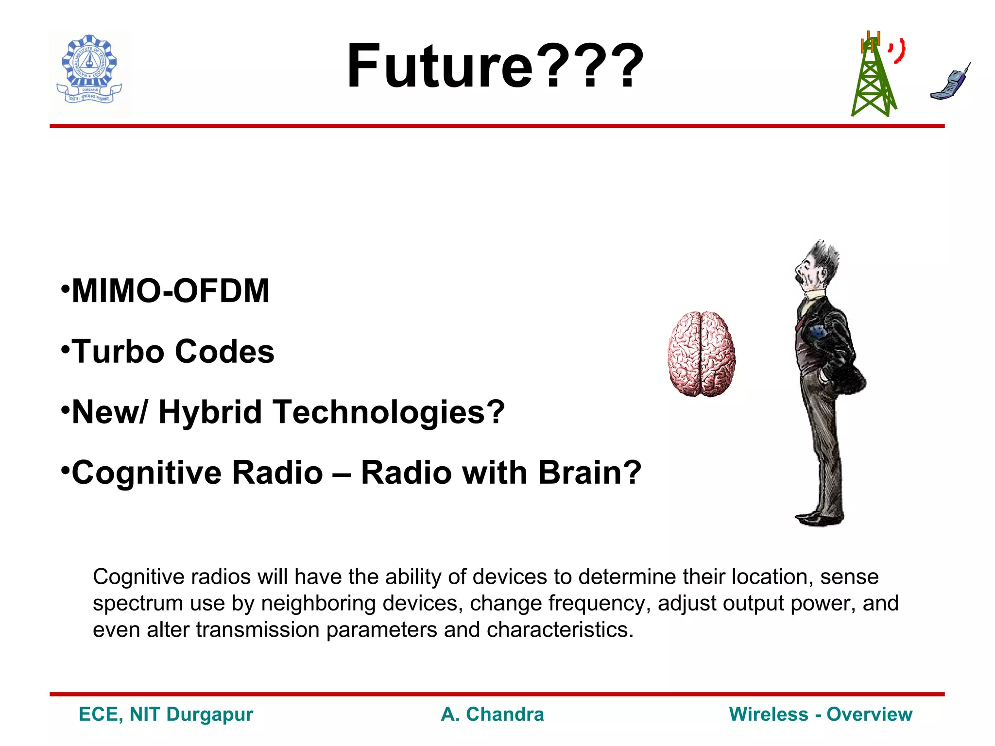 Future???


•MIMO-OFDM
•Turbo Codes
•New/ Hybrid Technologies?
•Cognitive Radio – Radio with Brain?


  Cognitive radios will have the ability of devices to determine their location, sense
  spectrum use by neighboring devices, change frequency, adjust output power, and
  even alter transmission parameters and characteristics.


 ECE, NIT Durgapur                    A. Chandra                    Wireless - Overview
 
