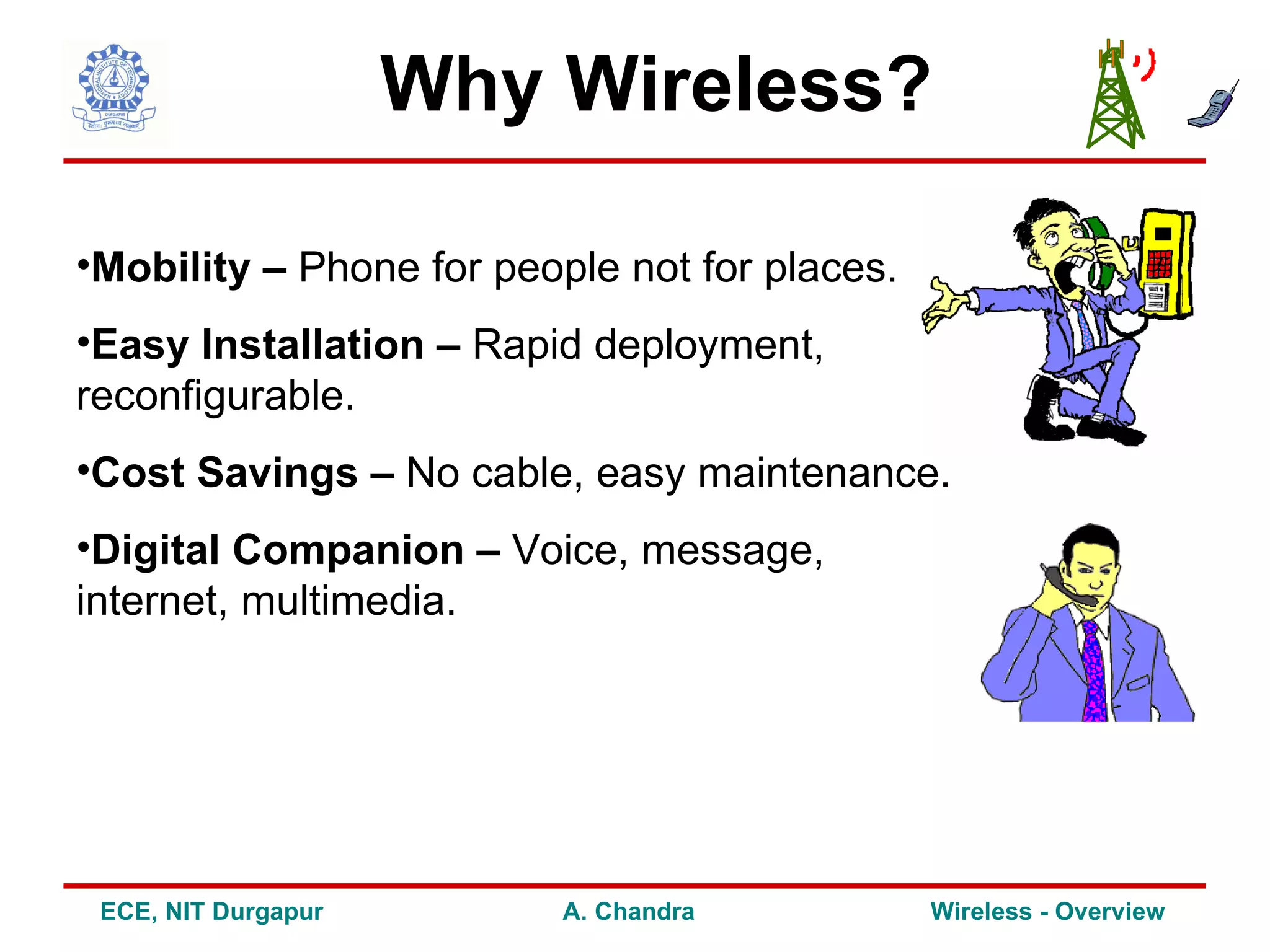 Why Wireless?

•Mobility – Phone for people not for places.
•Easy Installation – Rapid deployment,
reconfigurable.
•Cost Savings – No cable, easy maintenance.
•Digital Companion – Voice, message,
internet, multimedia.




 ECE, NIT Durgapur        A. Chandra           Wireless - Overview
 