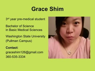 Grace Shim
3rd year pre-medical student

Bachelor of Science
in Basic Medical Sciences

Washington State University
(Pullman Campus)

Contact:
graceshim126@gmail.com
360-535-3334
 