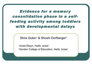 Evidence for a memory consolidation phase in a self-feeding activity among toddlers with developmental delays Shira Golan 1  & Shoshi Dorfberger 2 1 Israel Elwyn, Haifa, Israel. 2 Gordon College of Education, Haifa, Israel. 