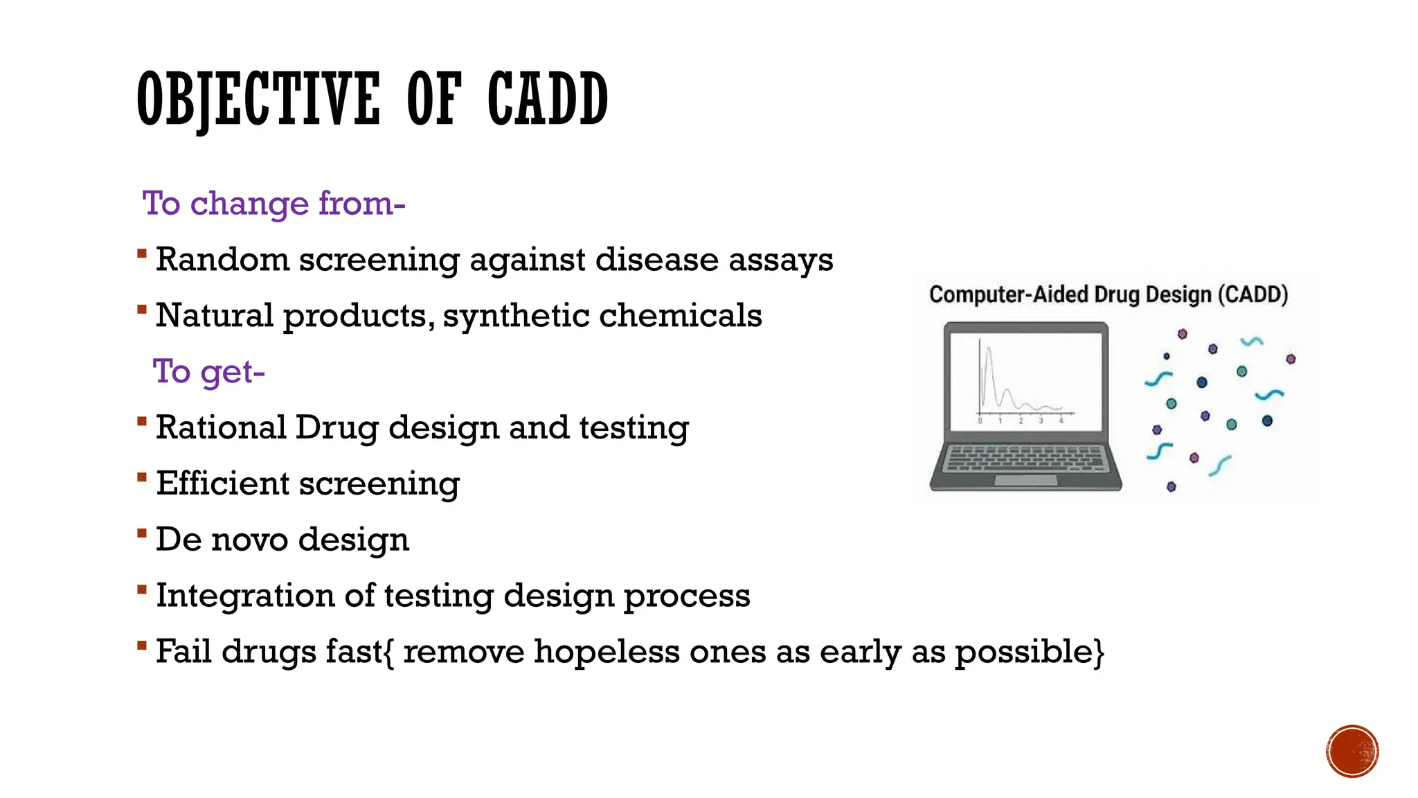 OBJECTIVE OF CADD
To change from-
 Random screening against disease assays
 Natural products, synthetic chemicals
To get-
 Rational Drug design and testing
 Efficient screening
 De novo design
 Integration of testing design process
 Fail drugs fast{ remove hopeless ones as early as possible}
 