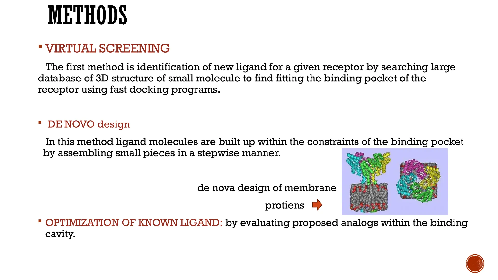 METHODS
 VIRTUAL SCREENING
The first method is identification of new ligand for a given receptor by searching large
database of 3D structure of small molecule to find fitting the binding pocket of the
receptor using fast docking programs.
 DE NOVO design
In this method ligand molecules are built up within the constraints of the binding pocket
by assembling small pieces in a stepwise manner.
de nova design of membrane
protiens
 OPTIMIZATION OF KNOWN LIGAND: by evaluating proposed analogs within the binding
cavity.
 