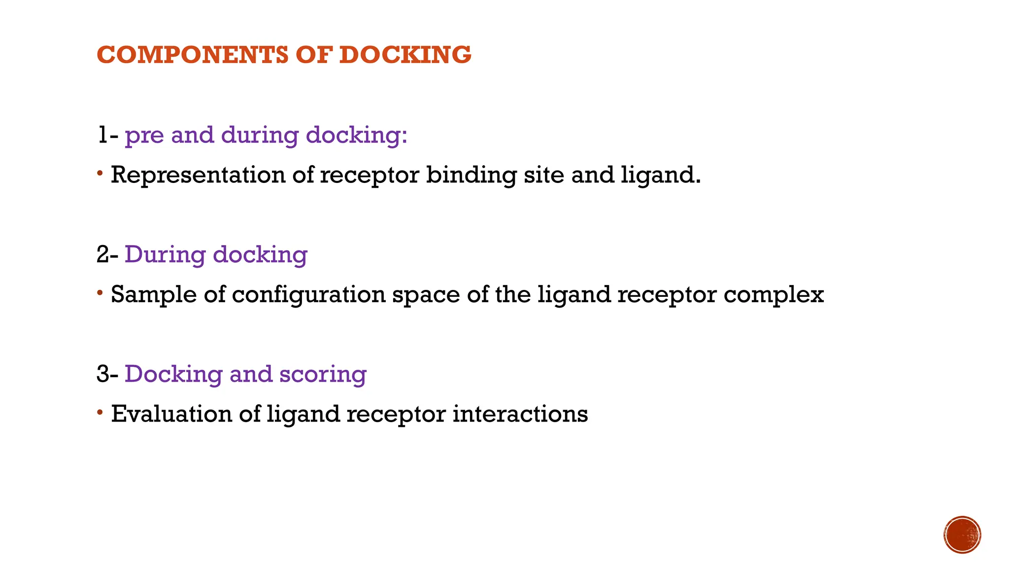COMPONENTS OF DOCKING
1- pre and during docking:
• Representation of receptor binding site and ligand.
2- During docking
• Sample of configuration space of the ligand receptor complex
3- Docking and scoring
• Evaluation of ligand receptor interactions
 