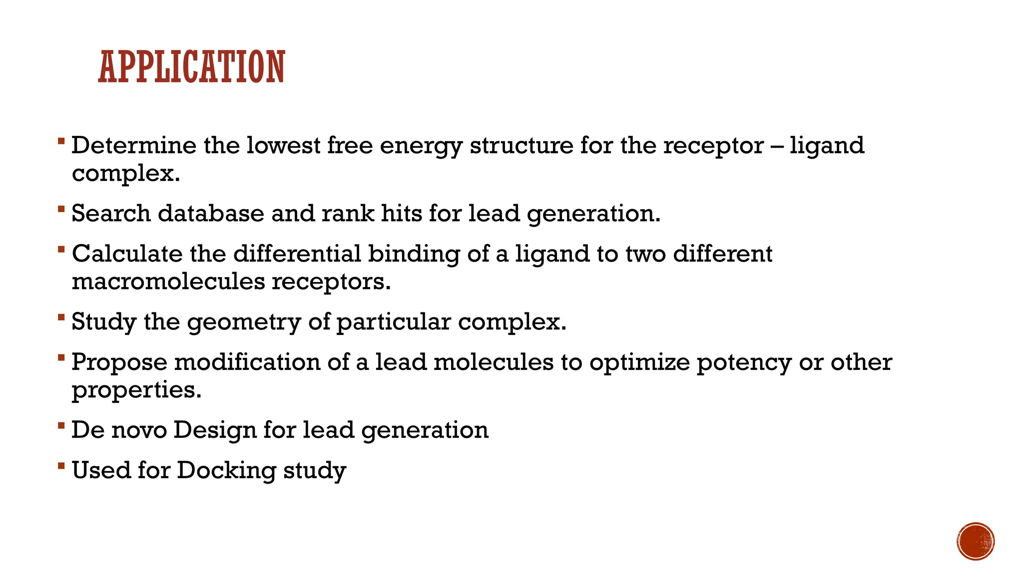 APPLICATION
 Determine the lowest free energy structure for the receptor – ligand
complex.
 Search database and rank hits for lead generation.
 Calculate the differential binding of a ligand to two different
macromolecules receptors.
 Study the geometry of particular complex.
 Propose modification of a lead molecules to optimize potency or other
properties.
 De novo Design for lead generation
 Used for Docking study
 