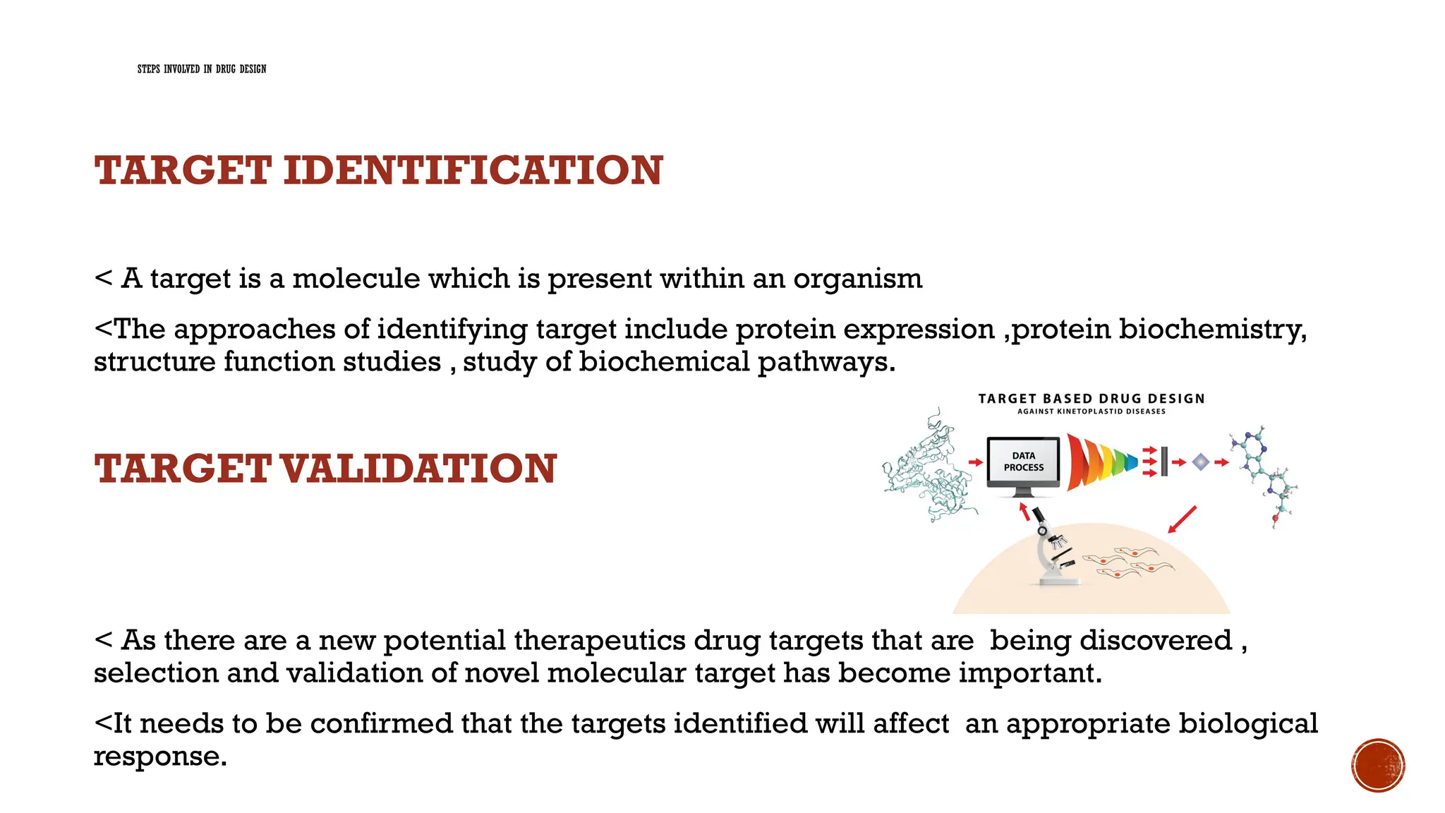 STEPS INVOLVED IN DRUG DESIGN
TARGET IDENTIFICATION
< A target is a molecule which is present within an organism
<The approaches of identifying target include protein expression ,protein biochemistry,
structure function studies , study of biochemical pathways.
TARGET VALIDATION
< As there are a new potential therapeutics drug targets that are being discovered ,
selection and validation of novel molecular target has become important.
<It needs to be confirmed that the targets identified will affect an appropriate biological
response.
 