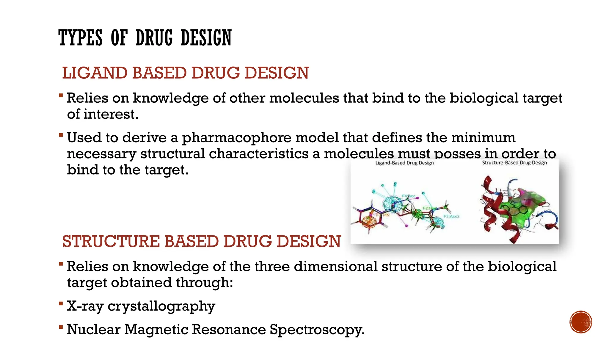TYPES OF DRUG DESIGN
LIGAND BASED DRUG DESIGN
 Relies on knowledge of other molecules that bind to the biological target
of interest.
 Used to derive a pharmacophore model that defines the minimum
necessary structural characteristics a molecules must posses in order to
bind to the target.
STRUCTURE BASED DRUG DESIGN
 Relies on knowledge of the three dimensional structure of the biological
target obtained through:
 X-ray crystallography
 Nuclear Magnetic Resonance Spectroscopy.
 