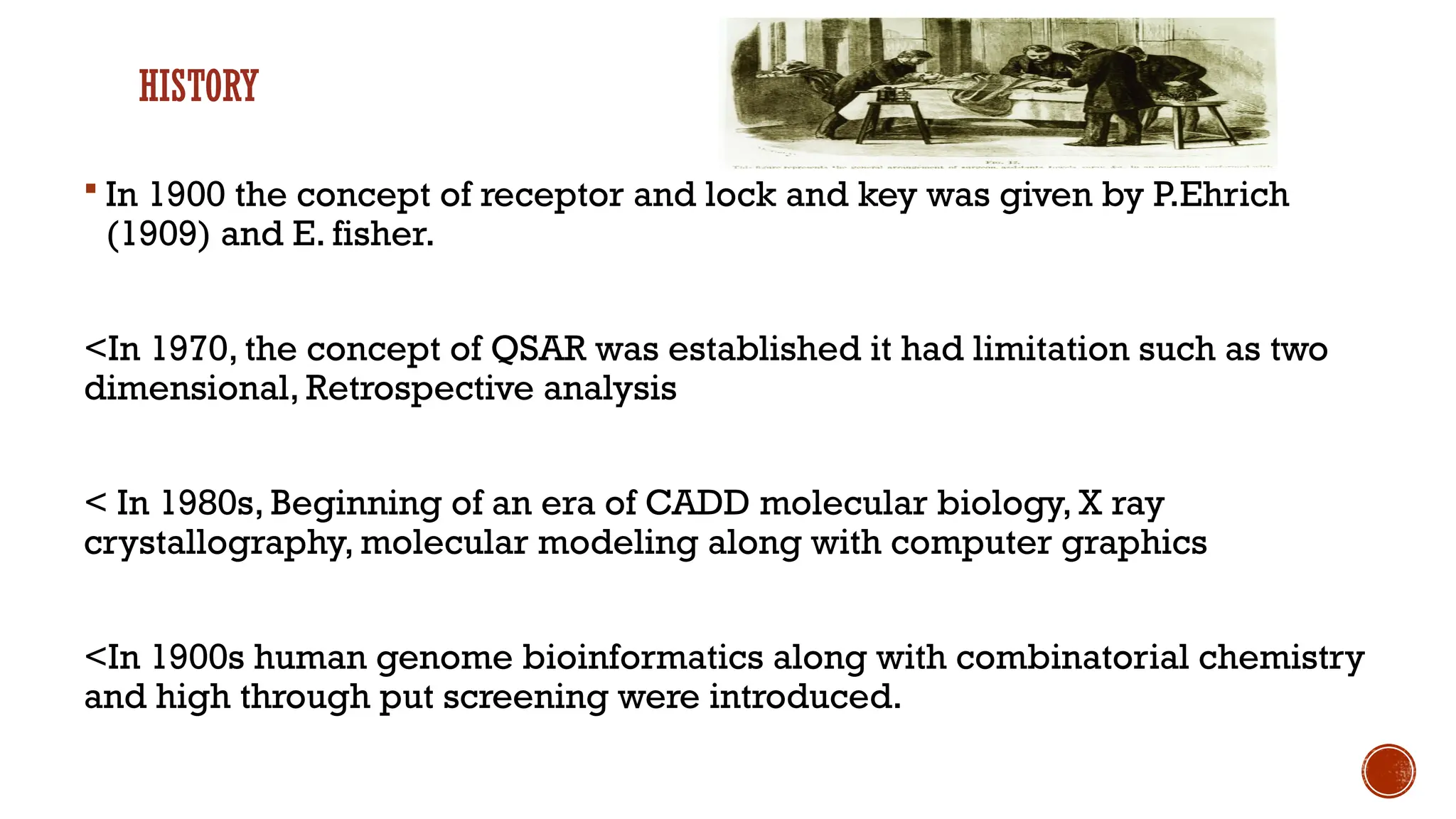HISTORY
 In 1900 the concept of receptor and lock and key was given by P.Ehrich
(1909) and E. fisher.
<In 1970, the concept of QSAR was established it had limitation such as two
dimensional, Retrospective analysis
< In 1980s, Beginning of an era of CADD molecular biology, X ray
crystallography, molecular modeling along with computer graphics
<In 1900s human genome bioinformatics along with combinatorial chemistry
and high through put screening were introduced.
 