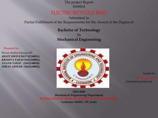 The project Report
Entitled
ELECTRIC BICYCLE(E-BIKE)
Submitted in
Partial Fulfillment of the Requirements for the Award of the Degree of
Bachelor of Technology
In
Mechanical Engineering
Presented by:-
Shivam shukla(1642240116)
SRIJIT DWIVEDI(1742240911)
KRISHNA YADAV(1642240061)
ANAND YADAV (1642240018)
IMRAN AHMAD (1642240052)
Guided by:-
Mr. adarsh patel
(Assistant professor)
2019-2020
Mechanical Engineering Department
BANSAL INSTITUTE OF ENGINEERING & TECHNOLOGY
Lucknow-226021, UP, India
 