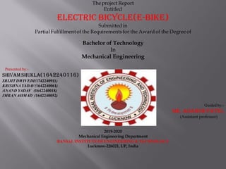 Theproject Report
Entitled
ELECTRIC BICYCLE(E-BIKE)
Submitted in
Partial Fulfillment of the Requirementsfor the Award of the Degree of
Bachelor of Technology
In
Mechanical Engineering
Presented by:-
Shivam shukla(1642240116)
SRIJIT DWIVEDI(1742240911)
KRISHNA YADAV(1642240061)
ANAND YADAV (1642240018)
IMRANAHMAD (1642240052)
Guided by:-
Mr. adarsh patel
(Assistant professor)
2019-2020
Mechanical Engineering Department
BANSAL INSTITUTE OFENGINEERING & TECHNOLOGY
Lucknow-226021, UP, India
 